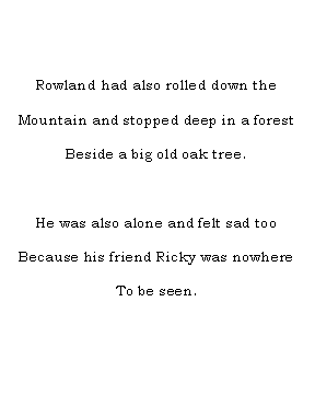 Text Box: Rowland had also rolled down the Mountain and stopped deep in a forestBeside a big old oak tree.He was also alone and felt sad tooBecause his friend Ricky was nowhere To be seen.