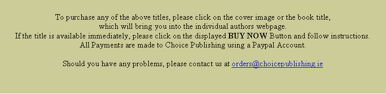 Text Box: To purchase any of the above titles, please click on the cover image or the book title, which will bring you into the individual authors webpage.  If the title is available immediately, please click on the displayed BUY NOW Button and follow instructions.  All Payments are made to Choice Publishing using a Paypal Account.Should you have any problems, please contact us at orders@choicepublishing.ie