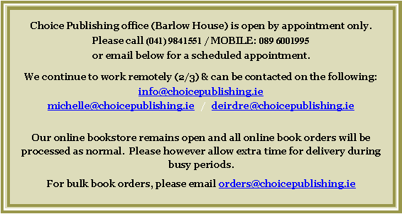 Text Box: Choice Publishing office (Barlow House) is open by appointment only.Please call (041) 9841551 or email below for a scheduled appointment.  We will continue to work remotely (2/3) & can be contacted on the following emails:info@choicepublishing.ie   /   michelle@choicepublishing.ie deirdre@choicepublishing.ieOur online bookstore remains open and all online book orders will be processed as normal.  Please however allow extra time for delivery during busy periods.For bulk book orders, please email orders@choicepublishing.ie 