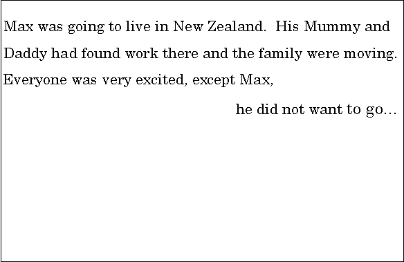 Text Box: Max was going to live in New Zealand.  His Mummy and               Daddy had found work there and the family were moving.      Everyone was very excited, except Max, 							he did not want to go…