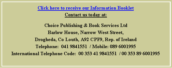 Text Box: Click here to receive our Information BookletContact us today at:Choice Publishing & Book Services LtdBarlow House, Narrow West Street,Drogheda, Co Louth, A92 CPF9, Rep. of IrelandTelephone:  041 9841551  / Mobile: 089 6001995International Telephone Code:  00 353 41 9841551  / 00 353 89 6001995